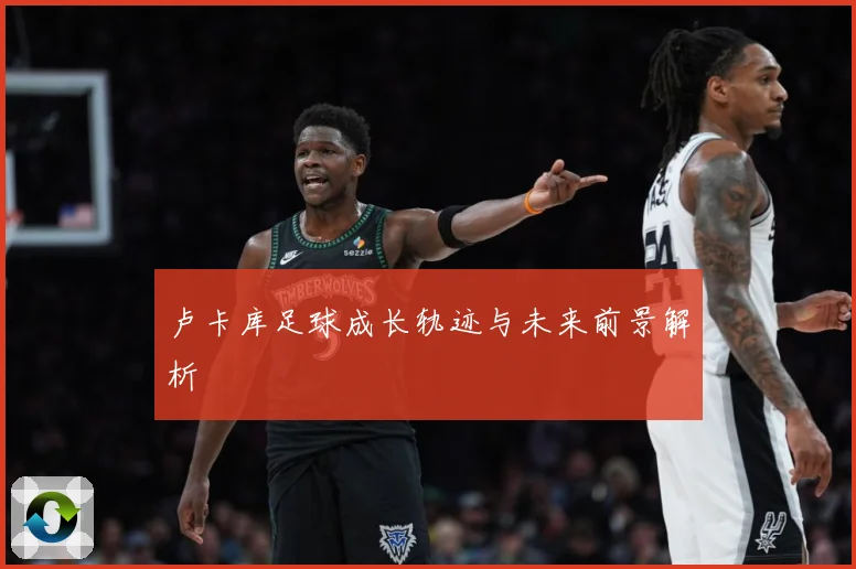 卢卡库足球成长轨迹与未来前景解析
