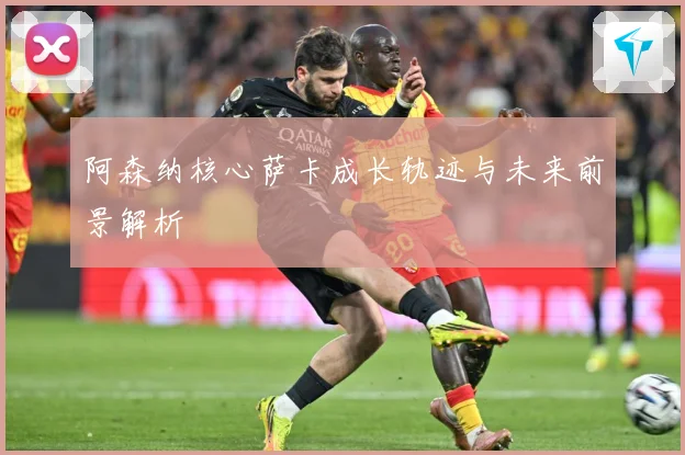 阿森纳核心萨卡成长轨迹与未来前景解析