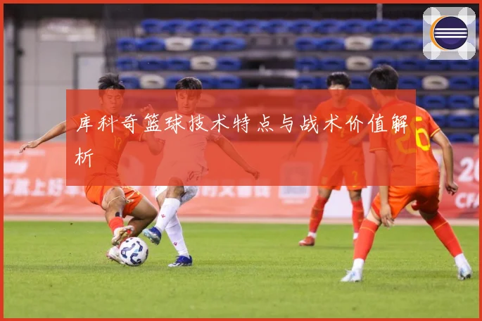 库科奇篮球技术特点与战术价值解析