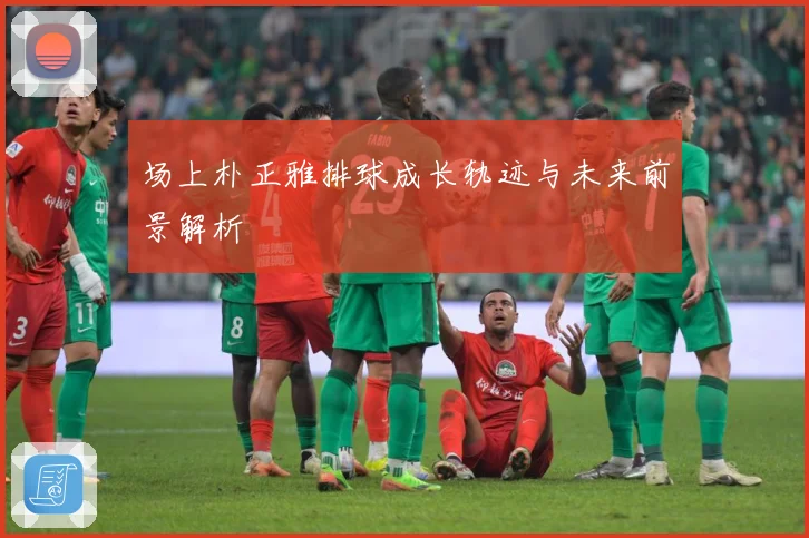 场上朴正雅排球成长轨迹与未来前景解析