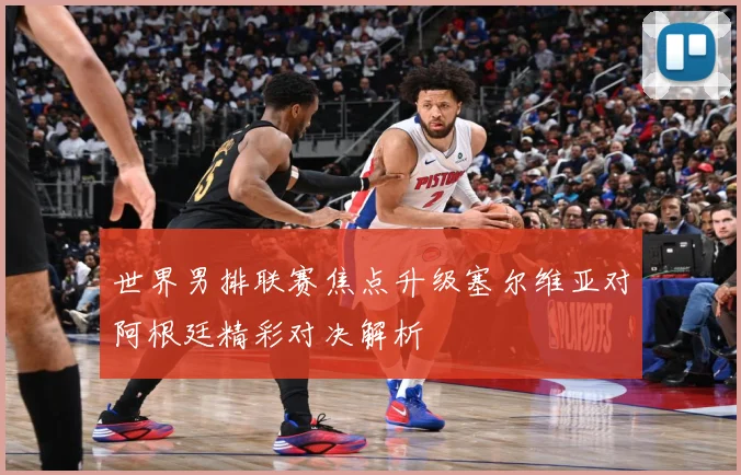 世界男排联赛焦点升级塞尔维亚对阿根廷精彩对决解析