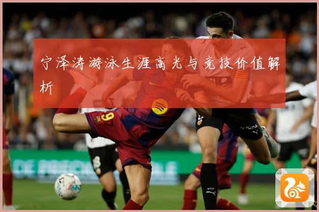 宁泽涛游泳生涯高光与竞技价值解析