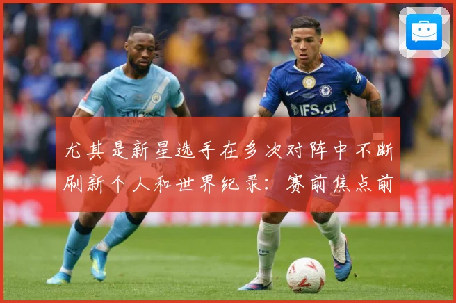尤其是新星选手在多次对阵中不断刷新个人和世界纪录：赛前焦点前瞻